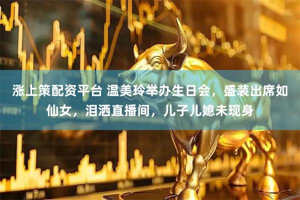 涨上策配资平台 温美玲举办生日会，盛装出席如仙女，泪洒直播间，儿子儿媳未现身