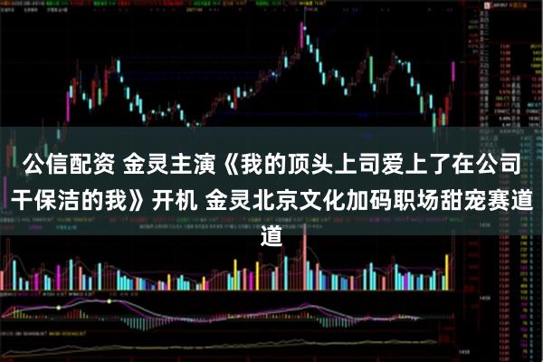 公信配资 金灵主演《我的顶头上司爱上了在公司干保洁的我》开机 金灵北京文化加码职场甜宠赛道