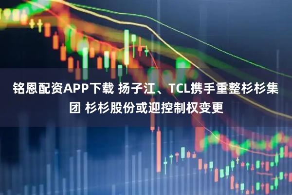 铭恩配资APP下载 扬子江、TCL携手重整杉杉集团 杉杉股份或迎控制权变更
