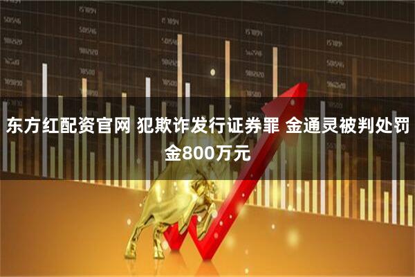 东方红配资官网 犯欺诈发行证券罪 金通灵被判处罚金800万元
