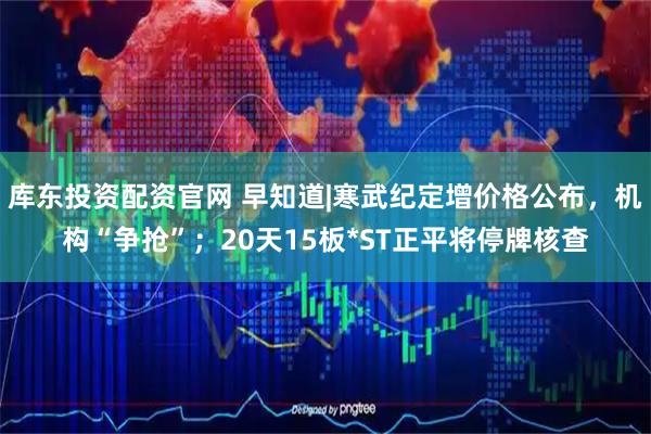 库东投资配资官网 早知道|寒武纪定增价格公布，机构“争抢”；20天15板*ST正平将停牌核查
