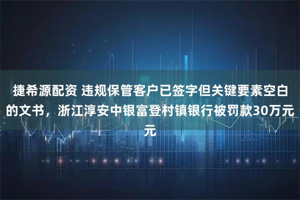 捷希源配资 违规保管客户已签字但关键要素空白的文书，浙江淳安中银富登村镇银行被罚款30万元