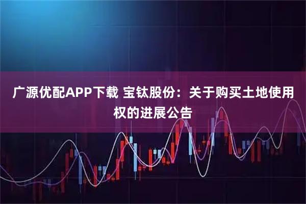 广源优配APP下载 宝钛股份：关于购买土地使用权的进展公告