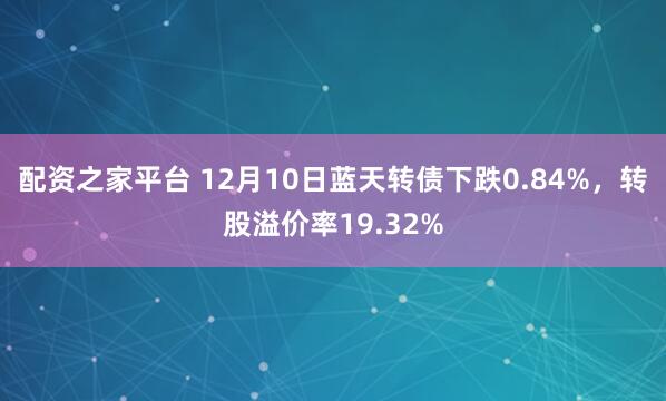 配资之家平台 12月10日蓝天转债下跌0.84%，转股溢价率19.32%