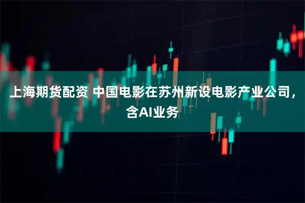 上海期货配资 中国电影在苏州新设电影产业公司，含AI业务