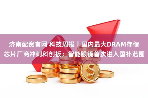 济南配资官网 科技周报｜国内最大DRAM存储芯片厂商冲刺科创板；智能眼镜首次进入国补范围