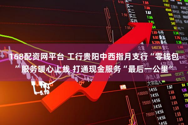168配资网平台 工行贵阳中西指月支行“零钱包”服务暖心上线 打通现金服务“最后一公里”