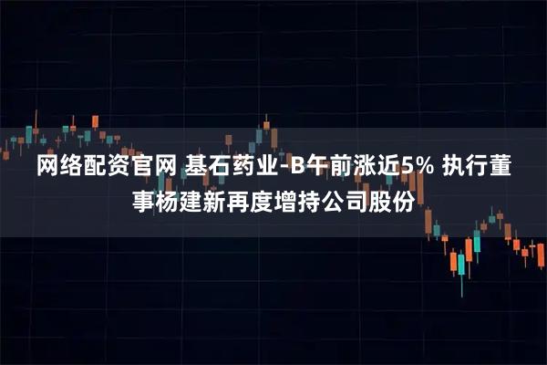 网络配资官网 基石药业-B午前涨近5% 执行董事杨建新再度增持公司股份