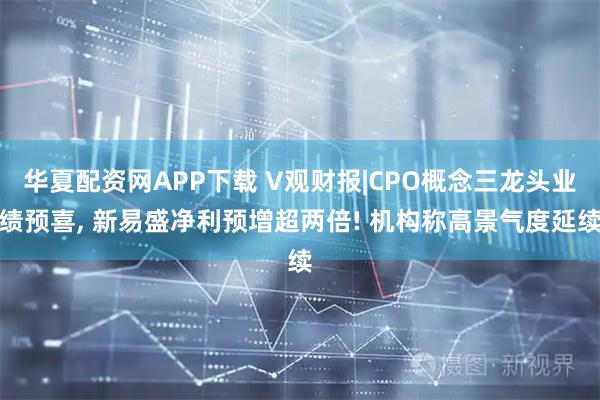 华夏配资网APP下载 V观财报|CPO概念三龙头业绩预喜, 新易盛净利预增超两倍! 机构称高景气度延续
