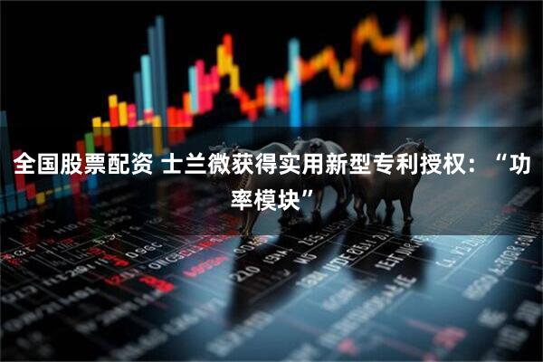 全国股票配资 士兰微获得实用新型专利授权：“功率模块”
